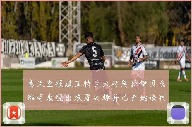 意天空报道亚特兰大对阿拉伊贝戈维奇表现出浓厚兴趣并已开始谈判